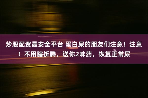 炒股配资最安全平台 蛋白尿的朋友们注意！注意！不用瞎折腾，送你2味药，恢复正常尿