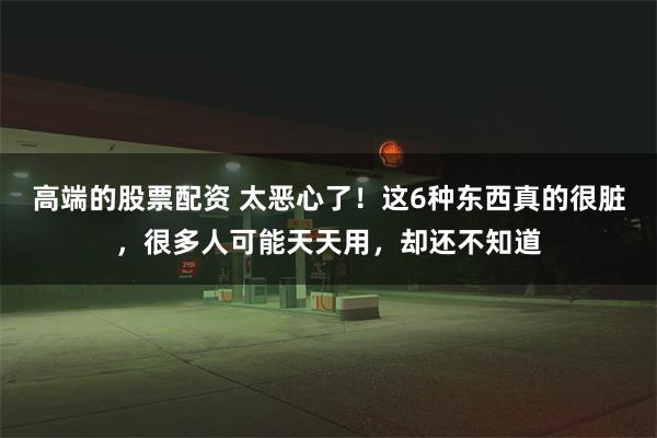 高端的股票配资 太恶心了！这6种东西真的很脏，很多人可能天天用，却还不知道