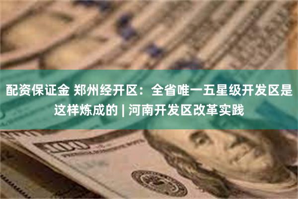 配资保证金 郑州经开区：全省唯一五星级开发区是这样炼成的 | 河南开发区改革实践