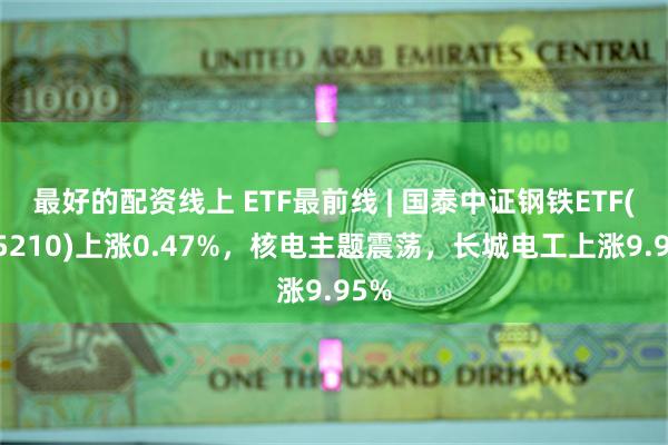 最好的配资线上 ETF最前线 | 国泰中证钢铁ETF(515210)上涨0.47%，核电主题震荡，长城电工上涨9.95%