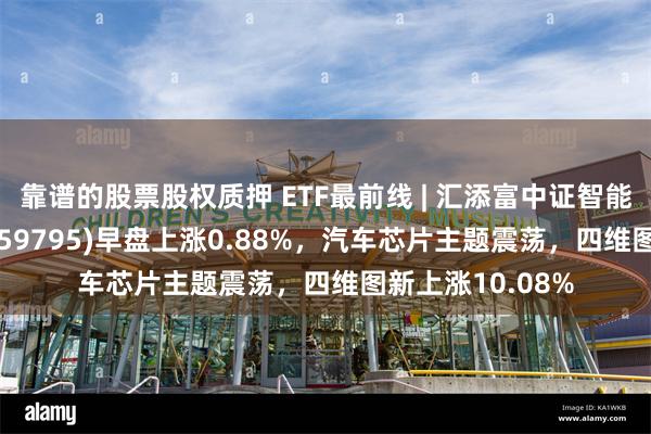 靠谱的股票股权质押 ETF最前线 | 汇添富中证智能汽车主题ETF(159795)早盘上涨0.88%，汽车芯片主题震荡，四维图新上涨10.08%