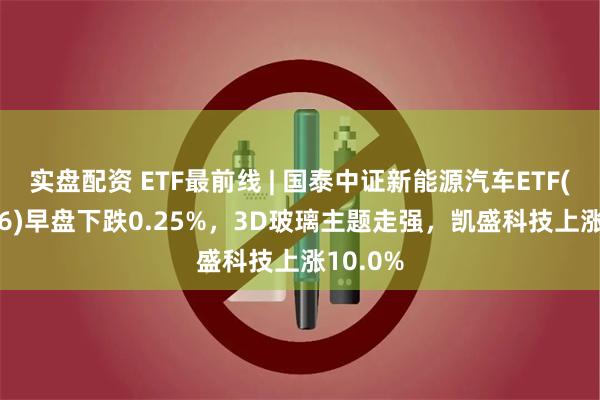 实盘配资 ETF最前线 | 国泰中证新能源汽车ETF(159806)早盘下跌0.25%，3D玻璃主题走强，凯盛科技上涨10.0%