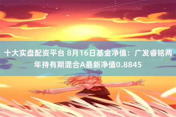 十大实盘配资平台 8月16日基金净值：广发睿铭两年持有期混合A最新净值0.8845