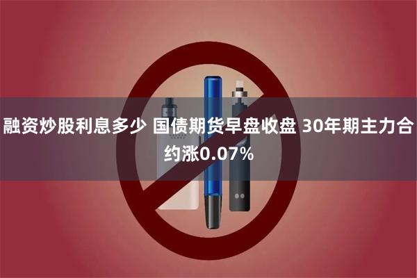 融资炒股利息多少 国债期货早盘收盘 30年期主力合约涨0.07%