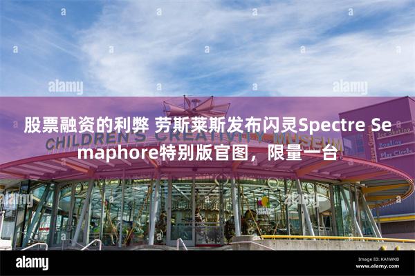 股票融资的利弊 劳斯莱斯发布闪灵Spectre Semaphore特别版官图，限量一台