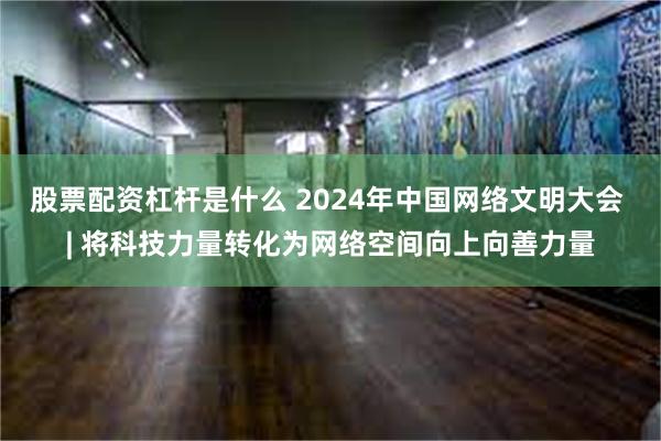 股票配资杠杆是什么 2024年中国网络文明大会 | 将科技力量转化为网络空间向上向善力量