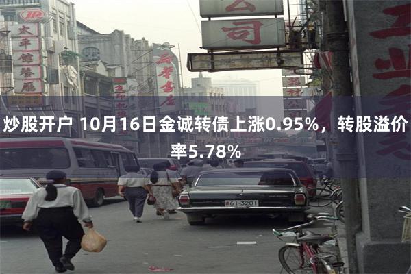 炒股开户 10月16日金诚转债上涨0.95%，转股溢价率5.78%