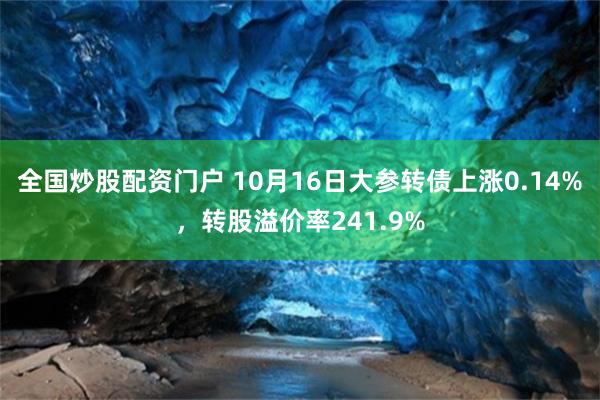 全国炒股配资门户 10月16日大参转债上涨0.14%，转股溢价率241.9%