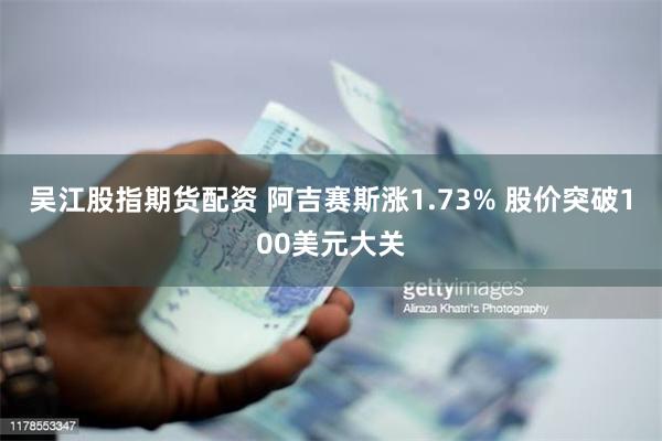 吴江股指期货配资 阿吉赛斯涨1.73% 股价突破100美元大关