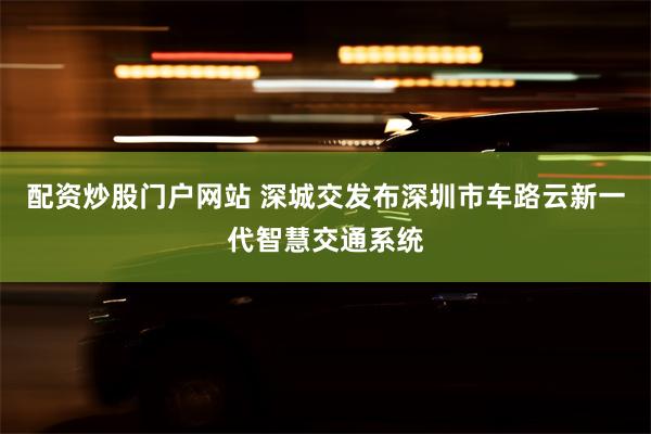 配资炒股门户网站 深城交发布深圳市车路云新一代智慧交通系统