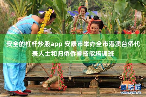 安全的杠杆炒股app 安康市举办全市港澳台侨代表人士和归侨侨眷技能培训班