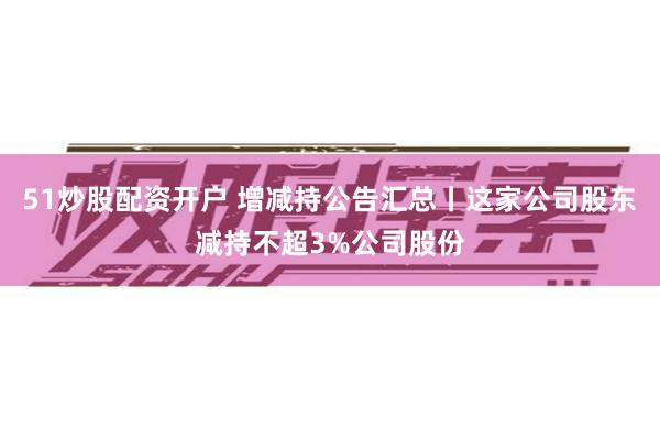 51炒股配资开户 增减持公告汇总丨这家公司股东减持不超3%公司股份