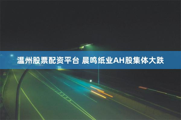 温州股票配资平台 晨鸣纸业AH股集体大跌