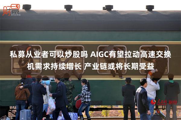 私募从业者可以炒股吗 AIGC有望拉动高速交换机需求持续增长 产业链或将长期受益