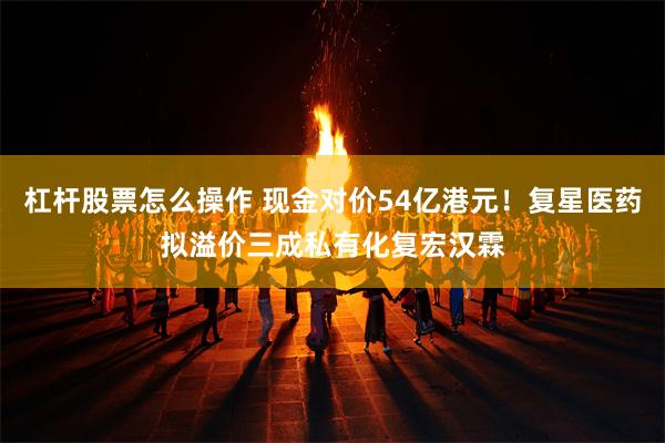 杠杆股票怎么操作 现金对价54亿港元！复星医药拟溢价三成私有化复宏汉霖