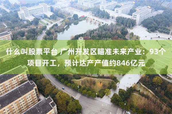 什么叫股票平台 广州开发区瞄准未来产业：93个项目开工，预计达产产值约846亿元