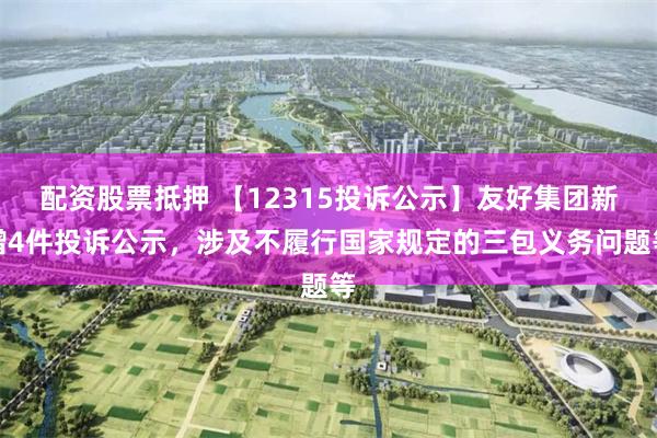 配资股票抵押 【12315投诉公示】友好集团新增4件投诉公示，涉及不履行国家规定的三包义务问题等