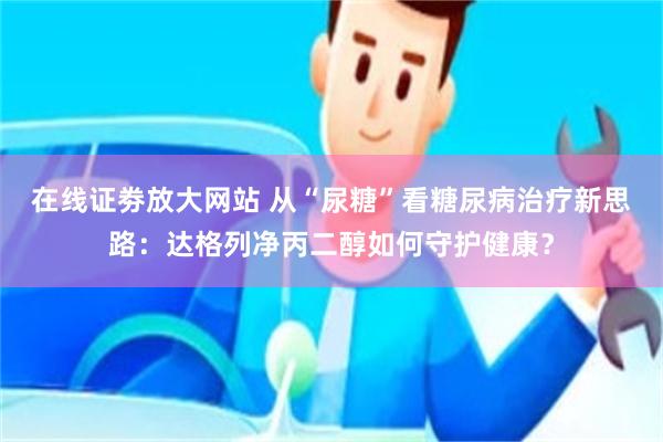 在线证劵放大网站 从“尿糖”看糖尿病治疗新思路：达格列净丙二醇如何守护健康？