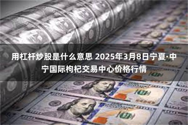 用杠杆炒股是什么意思 2025年3月8日宁夏·中宁国际枸杞交易中心价格行情